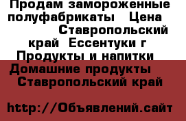 Продам замороженные полуфабрикаты › Цена ­ 140-240 - Ставропольский край, Ессентуки г. Продукты и напитки » Домашние продукты   . Ставропольский край